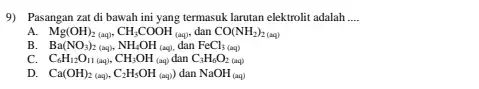 9) Pasangan zat di bawah ini yang termasuk larutan elektrolit adalah __ A. Mg(OH)_(2(aq)),CH_(3)COOH_((aq)) dan CO(NH_(2))_(2(aq)) B Ba(NO_(3))_(2(aq)),NH_(4)OH_((aq)),danFeCl_(3(aq))) C. C_(6)H_(12)O_(11 (aq)),CH_(3)OH_((aq))dan C_(3)H_(6)O_(2(aq)) D. Ca(OH)_(2(aq)),C_(2)H_(5)OH_((aq)))danNaOH_((aq))