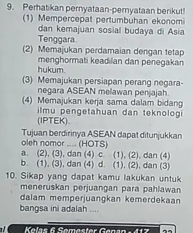 9. Perhatikan pernyataan -pernyataan berikut! (1) Mempercepat pertumbuhan ekonomi dan kemajuan sosial budaya di Asia Tenggara. (2) Memajukan perdamaian dengan tetap menghormati keadilan dan