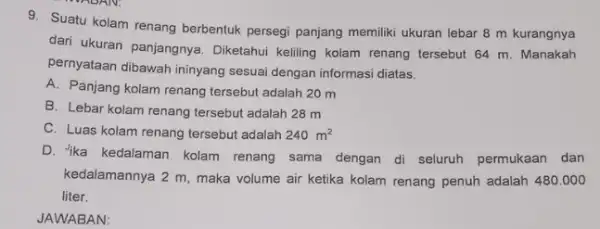 9. Suatu kolam renang berbentuk persegi panjang memiliki ukuran lebar 8 m kurangnya dari ukuran panjangnya . Diketahui keliling kolam renang tersebut 64 m.