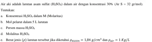 Air aki adalah larutan asam sulfat (H_(2)SO_(4)) dalam air dengan konsentrasi 30% (ArS=32gr/mol) Tentukan: a. Konsentrasi H_(2)SO_(4) dalam M (Molaritas) b. Mol pelarut dalam