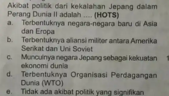 Akibat politik dari kekalahan Jepang dalam Perang Dunia II adalah __ (HOTS) a. Terbentuknya negara-negara baru di Asia dan Eropa b. Terbentuknya aliansi militer