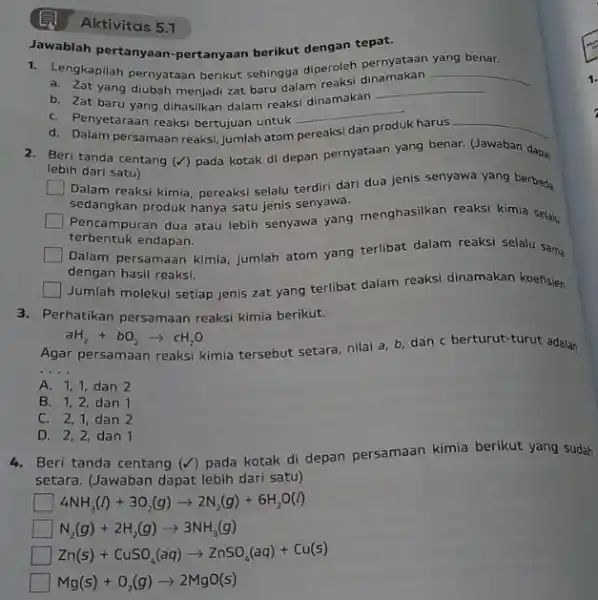 Aktivitas 5.1 1. Lengkapilah pernyataan berikut sehingga diperoleh pernyataan yang benar. a. Zat yang diubah menjadi zat baru dalam reaksi di __ b. Zat