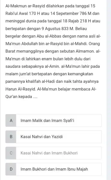 Al-Makmun ar-Rasyid dilahirkan pada tanggal 15 Rabi'ul Awal 170 H atau 14 Sepetember 786 M dan meninggal dunia pada tanggal 18 Rajab 218 H