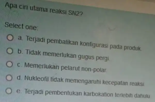 Apa ciri utama reaksi SN2? Select one: a. Terjadi pembalikan konfigurasi pada produk. b. Tidak memerlukan gugus pergi. c. Memerlukan pelarut non-polar d. Nukleofil