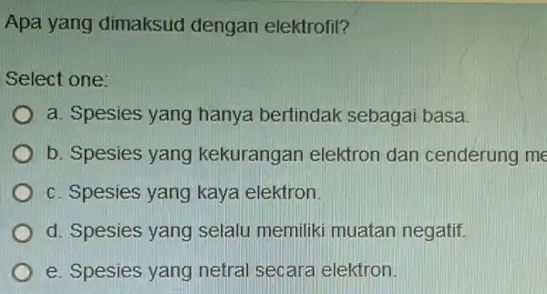 Apa yang dimaksud dengan elektrofil? Select one: D a. Spesies yang hanya bertindak sebagai basa. D b. Spesies yang kekurangan elektron dan cenderung me