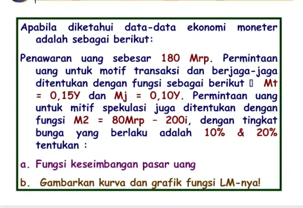 Apabila diketahui data-data ekonomi moneter adalah sebagai berikut: Penawaran uang sebesar 180 Mrp. Permintaan uang untuk motif transaksi dan berjaga-jaga ditentukan dengan fungsi sebagai