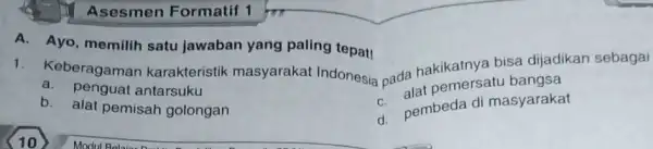 Asesmen Formatif 1 A. Ayo, memilih satu jawaban yang paling tepat! 1. Keberagamar karakteristik masyarakat Indonesia pada hakikatnya bisa dijadikan sebagai a. penguat antarsuku