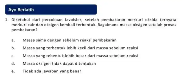 Ayo Berlatih 1. Diketahui dari percobaan lavoisier , setelah pembakaran merkuri oksida ternyata merkuri cair dan oksigen kembali terbentuk Bagaimana massa oksigen setelah proses