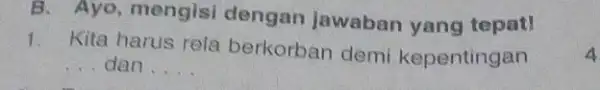 B. Ayo, mengisi dengan jawaban yang tepat! 1. Kita harus rela berkorban demi kepentingan __ dan __ 4