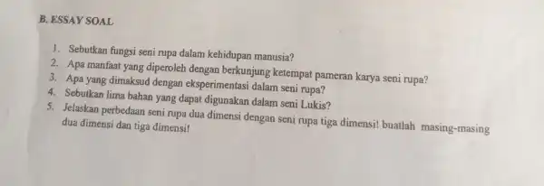 B. ESSAY SOAL 1. Sebutkan fungsi seni rupa dalam kehidupar manusia? 2. Apa manfaat yang diperoleh dengan berkunjung ketempat pameran karya seni rupa? 3.