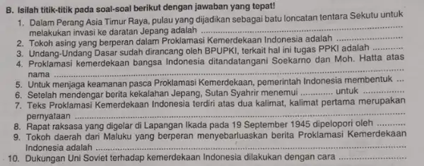 B. Isilah titik-titik pada soal-soal berikut dengan jawaban yang tepat! 1. Dalam Perang Asia Timur Raya, pulau yang dijadikan sebagai batu loncatan tentara Sekutu