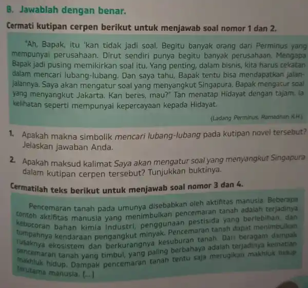 B. Jawablah dengan benar. Cermati kutipan cerpen berikut untuk menjawab soal nomor 1 dan 2. "Ah, Bapak, itu 'kan tidak jadi soal. Begitu banyak