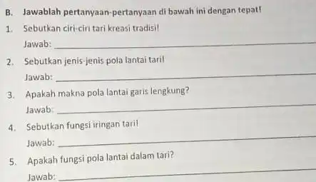 B. Jawablah pertanyaan-pertanyaan di bawah ini dengan tepat! 1. Sebutkan ciri-ciri tari kreasi tradisil Jawab: __ 2. Sebutkan jenis-jenis pola lantai taril Jawab: __