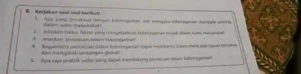 B. Kerjakan soal-soal berikut! 1. Apa yang dimaksud dengan keberagaman, dar mengapa keberagaman dianggap penting dalam suatu masyarakat? 2. Jelaskan faktor-faktor yang menyebabkan keberagaman