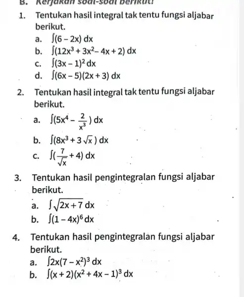 B. Kerjakan soal-soal berikut: 1. Tentukan hasil integral tak tentu fungsi aljabar berikut. a. int (6-2x)dx b. int (12x^3+3x^2-4x+2)dx C. int (3x-1)^2dx int (6x-5)(2x+3)dx