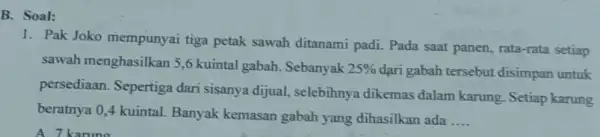 B. Soal: 1. Pak Joko mempunyai tiga petak sawah ditanami padi. Pada saat panen, rata-rata setiap sawah menghasilkar 15,6 kuintal gabah . Sebanyak 25%