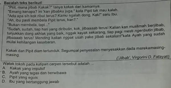 Bacalah teks berikut! "Pliit, mana jijbab Kakak?"tanya kakak dari kamarnya. "Emang kenapa? Ini "kan jilbabku juga," kata Pipit tak mau kalah. "Ada apa sih