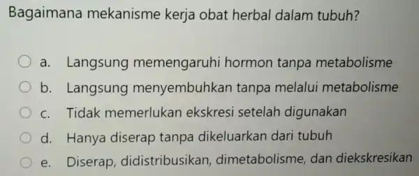 Bagaimana mekanisme kerja obat herbal dalam tubuh? a. Langsung memengaruhi hormon tanpa metabolisme b . Langsung menyembuhkan tanpa melalui metabolisme c. Tidak memerlukan ekskresi