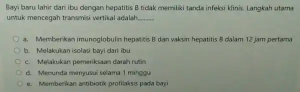 Bayi baru lahir dari ibu dengan hepatitis B tidak memiliki tanda infeksi klinis. Langkah utama untuk mencegah transmisi vertikal adalah __ a. Memberikan imunoglobulin