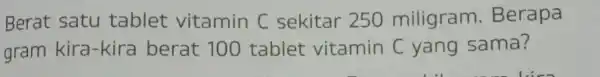 Berat satu tablet vitamin C sekitar 250 miligram.Berapa gram kira-kir a berat 100 tablet vitamin C yang sama?