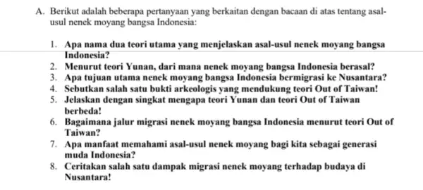 A. Berikut adalah beberapa pertanyaan yang berkaitan dengan bacaan di atas tentang asal- usul nenek moyang bangsa Indonesia: 1. Apa nama dua teori utama