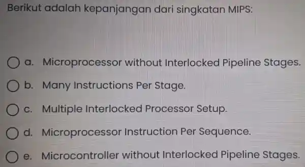 Berikut adalah kepanjangan dar singkatan MIPS: a Microprocesso without Interlocked Pipeline Stages. b.many Instructions per Stage. c.Multiple Interlockeo Processor Setup. d.Microprocessor Instructior per Sequence.