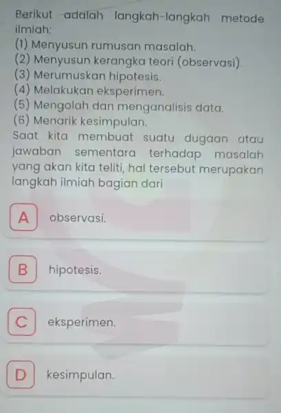 Berikut adalah langkah-langkah metode ilmiah: (1)Menyusun rumusan masalah. (2) Menyusun kerangka teori (observasi). (3) Merumuskar hipotesis. (4) Melakukan eksperimen. (5) Mengolah dan menganalisis data.