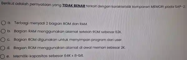 Berikut adalah pernyataan yan g TIDAK BENAR terkait dengan karakta eristik komp onen MEMORI pada SAP-2 a.Terbag i menjadi 2 bagia ROM dan RAM.