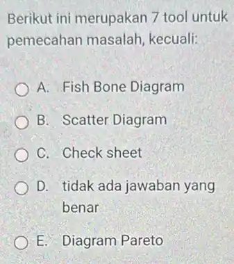 Berikut ini merupakan 7 tool untuk pemecahan masalah kecuali: A. Fish Bone Diagram B. Scatter Diagram C. Check sheet D. tidak ada jawaban yang