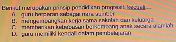 Berikut merupakan prinsip pendidikan progresif, kecuali. __ A guru berperan sebagai nara sumber B. memberikan kesi keria sama sekolah dan keluarga C memberikan kebebasan