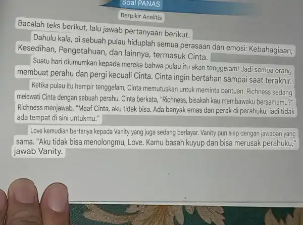 Berpikir Analitis Bacalah teks berikut, lalu jawab pertanyaan berikut. Dahulu kala, di sebuah pulau hiduplah semua perasaan dan emosi:Kebahagiaan, Kesedihan,Pengetahuan dan lainnya , termasuk