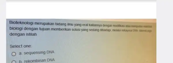 Bioteknologi merupakan bidang ilmu yang erat kaitannya dengan modifikasi atau maniputes makhluk biologi dengan tujuan memberikan solusi yang sedang dihadapi, melalui rekayasa DNA dikenal