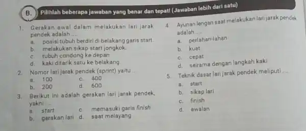 B. Pilihlah beberapa jawaban yang benar dan tepat!(Jawaban lebih dari satu) 1. Gerakan awal dalam melakukan lari jarak pendek adalah __ a. posisitubuh berdiri