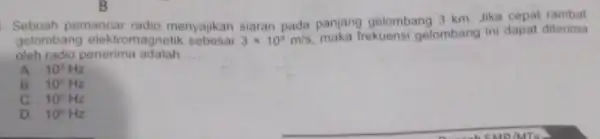 B Sebuah pemancar radio menyajikan siaran pada panjang gelombang 3 km. Jika cepat rambat gelombang elektromagnetik 3times 10^8m/s maka frekuensi gelombang ini dapat diterima