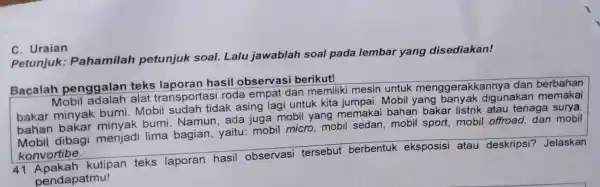 C. Uraian Petunjuk:Pahamilah petunjuk soal.Lalu jawablah soal pada lembar yang disediakan! Bacalah penggalan teks laporan hasil observasi berikut! Mobil adalah alat transportasi roda empat