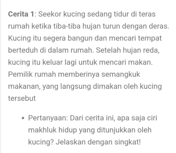 Cerita 1: Seekor kucing sedang tidur di teras rumah ketika tiba-tiba hujan turun dengan deras. Kucing itu segera bangun dan mencari tempat berteduh di