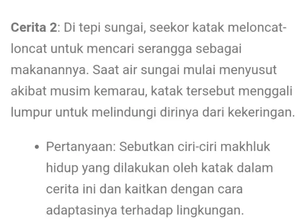 Cerita 2: Di tepi sungai, seekor katak meloncat- loncat untuk mencari serangga sebagai makanannya . Saat air sungai mulai menyusut akibat musim kemarau, katak