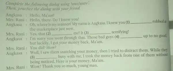 Complete the following dialog using was/were! Then,practice the dialog with your friend. Angkasa: Hello Ma'am! Mrs. Rani: Hello there. Do I know vou? Angkasa