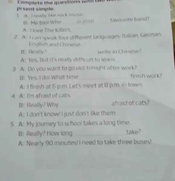 Complete the questions with two w prsent simple. 1 A treally like rock music B: Me tool Who __ is your __ favourite band?