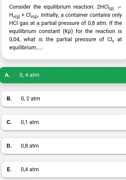 Consider the equilibrium reaction: 2HCl_((g))leftharpoons H_(2(g))+Cl_(2(g)) . Initially, a container contains only HCl gas at a partial pressure of 0,8 atm. If the equilibrium