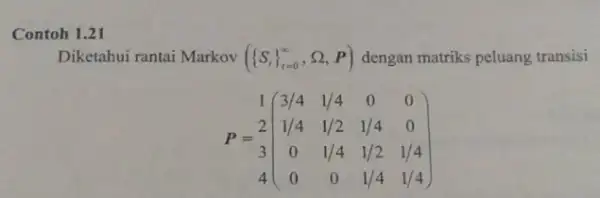 Contoh 1.21 Diketahui rantai Markov ( S, _(1=0)^infty ,Omega ,P) dengan matriks peluang transisi 1(} 3/4&1/4&0&0 1/4&1/2&1/4&0 3&0&1/4&1/2&1/4 4&0&0&1/4&1/4 )