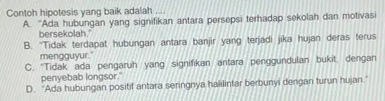 Contoh hipotesis yang baik adalah __ A. "Ada hubungan yang signifikan antara persepsi terhadap sekolah dan motivasi bersekolah." B. Tidak terdapat hubungan antara banjir