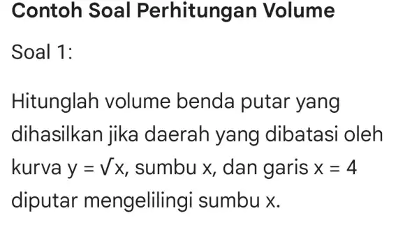 Contoh Soal Perhitungan Volume Soal 1: Hitunglah volume benda putar yang dihasilkan jika daerah I yang dibatasi oleh kurva y=sqrt (x) , sumbu x,dan