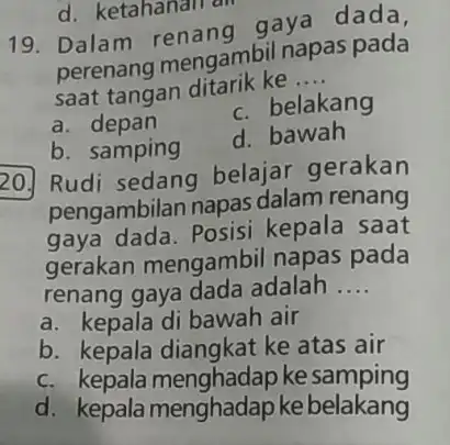 d. ketahanan an 19. Dalam renang gaya dada, perenang mengambi napas pada saat tangan ditarik ke __ a depan c. belakang b. samping d