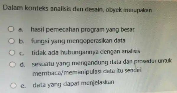 Dalam konteks analisis dan desain, obyek merupakan a. hasil pemecahan program yang besar b. fungsi yang mengoperasikan data c. tidak ada hubungannya dengan analisis