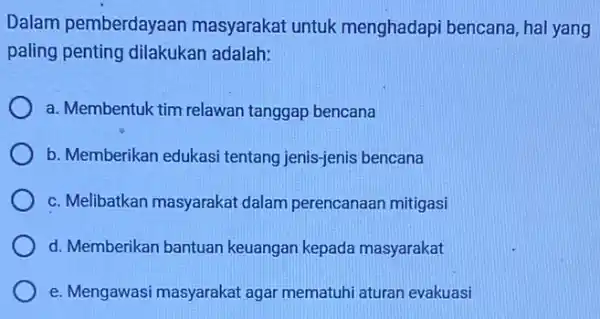 Dalam pemberdayaan masyarakat untuk menghadapi bencana, hal yang paling penting dilakukan adalah: a. Membentuk tim relawan tanggap bencana b. Memberikan edukas tentang jenis-jenis bencana