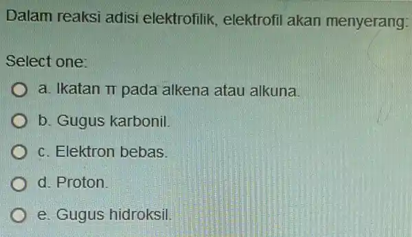 Dalam reaksi adisi elektrofilik,elektrofil akan menyerang: Select one: a. Ikatan pi pada alkena atau alkuna b. Gugus karbonil. c. Elektron bebas. d. Proton. e.