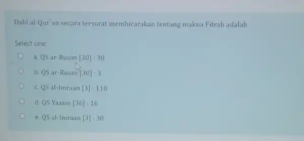 Dalil al-Qur'an secara tersurat membicarakan tentang makna Fitrah adalah Select one: a. QS ar-Ruum [30]:30 b. QS ar-Ruum [30]:3 C. QS al-lmraan [3]:110 d.