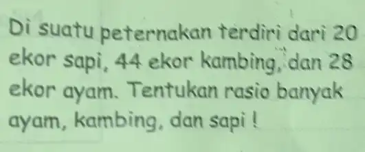 Di suatu peternakan terdiri dari 20 ekor sapi, 44 ekor kambing dan 28 ekor ayam.Tentukan rasio banyak ayam, kambing dan sapi! __