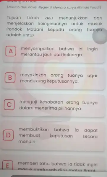 (dikutip dari novel Negeri 5 Menara karya Ahmad Fuadi) Tujuan tokoh aku menunjukkan dan menjelaskan keinginannya untuk masuk Pondok Madani kepada orang tuanya adalah